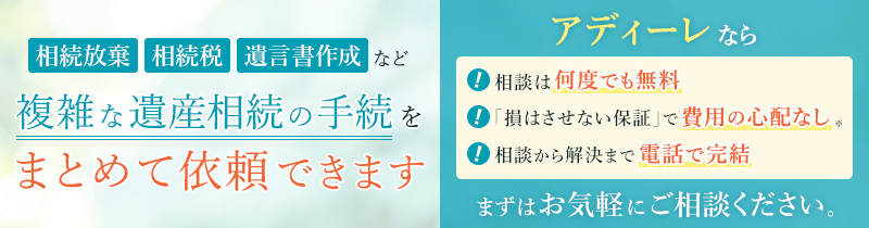相続放棄、相続税、遺言書作成など複雑な遺産相続の手続をまとめて依頼できます　アディーレなら相談は何度でも無料、「損はさせない保証」※で費用の心配なし、相談から解決まで電話で完結　まずはお気軽にご相談ください。
